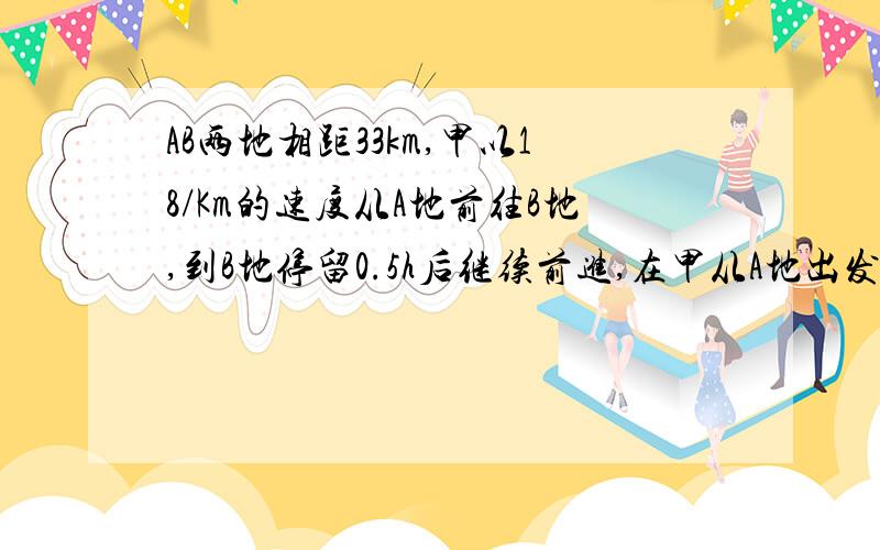 AB两地相距33km,甲以18/Km的速度从A地前往B地,到B地停留0.5h后继续前进,在甲从A地出发的同时,