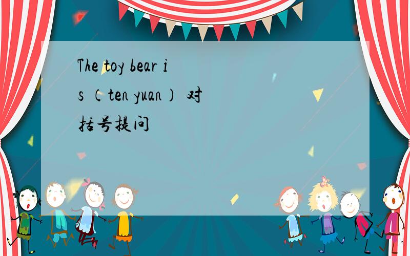 The toy bear is （ten yuan） 对括号提问