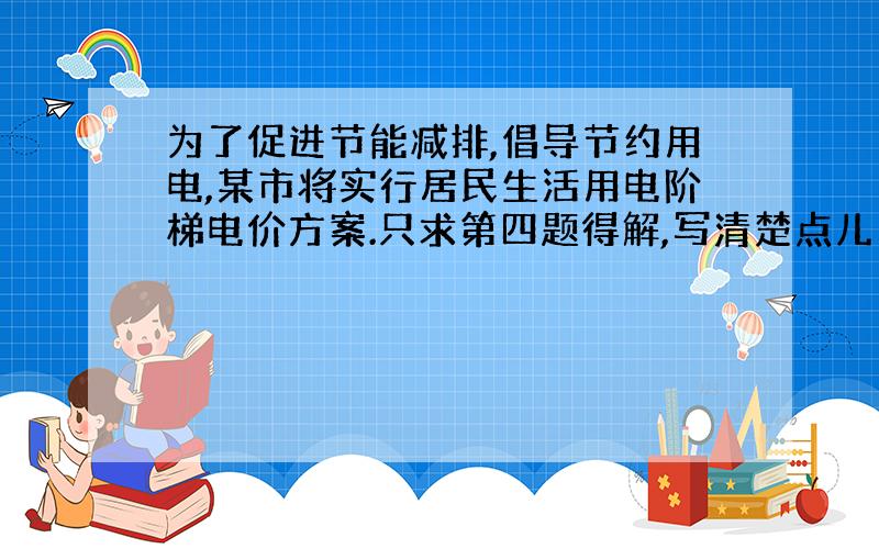 为了促进节能减排,倡导节约用电,某市将实行居民生活用电阶梯电价方案.只求第四题得解,写清楚点儿|!