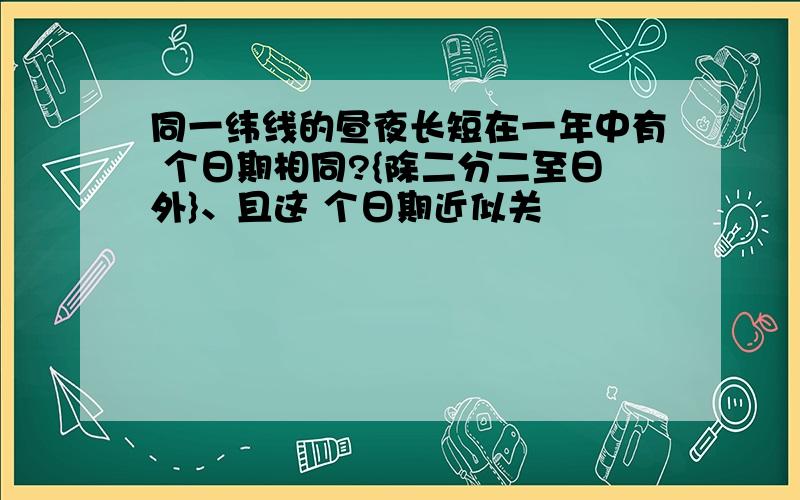 同一纬线的昼夜长短在一年中有 个日期相同?{除二分二至日外}、且这 个日期近似关