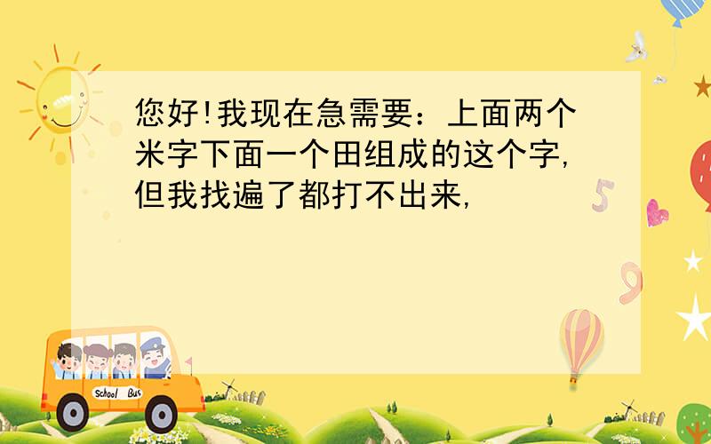 您好!我现在急需要：上面两个米字下面一个田组成的这个字,但我找遍了都打不出来,