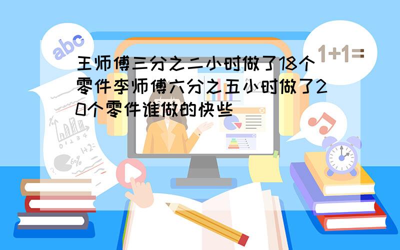 王师傅三分之二小时做了18个零件李师傅六分之五小时做了20个零件谁做的快些