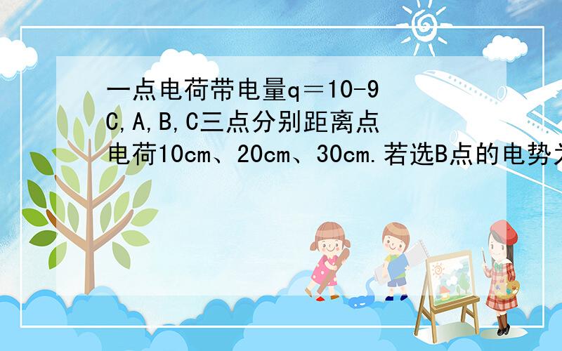 一点电荷带电量q＝10-9 C,A,B,C三点分别距离点电荷10cm、20cm、30cm.若选B点的电势为零,则A点的电