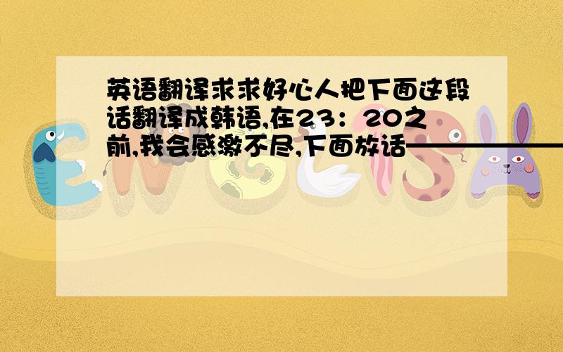 英语翻译求求好心人把下面这段话翻译成韩语,在23：20之前,我会感激不尽,下面放话————————分界—————————