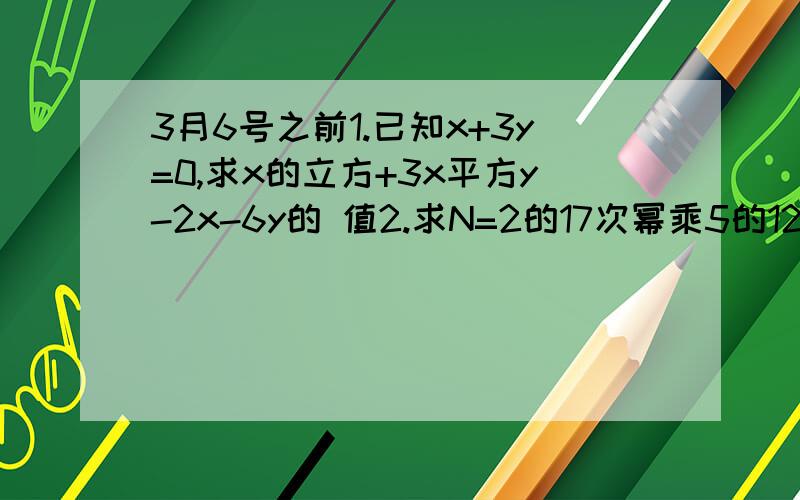 3月6号之前1.已知x+3y=0,求x的立方+3x平方y-2x-6y的 值2.求N=2的17次幂乘5的12次幂3.在多项