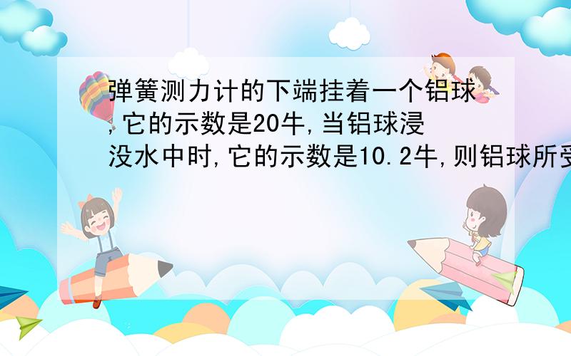 弹簧测力计的下端挂着一个铝球,它的示数是20牛,当铝球浸没水中时,它的示数是10.2牛,则铝球所受的浮力是