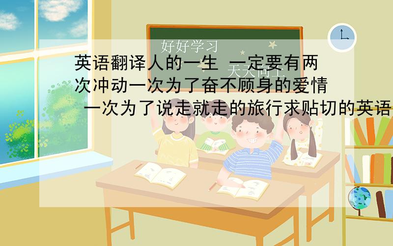 英语翻译人的一生 一定要有两次冲动一次为了奋不顾身的爱情 一次为了说走就走的旅行求贴切的英语翻译.在线翻译太坑了.