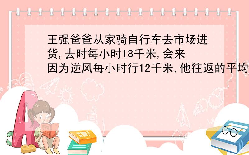 王强爸爸从家骑自行车去市场进货,去时每小时18千米,会来因为逆风每小时行12千米,他往返的平均速度是每小时