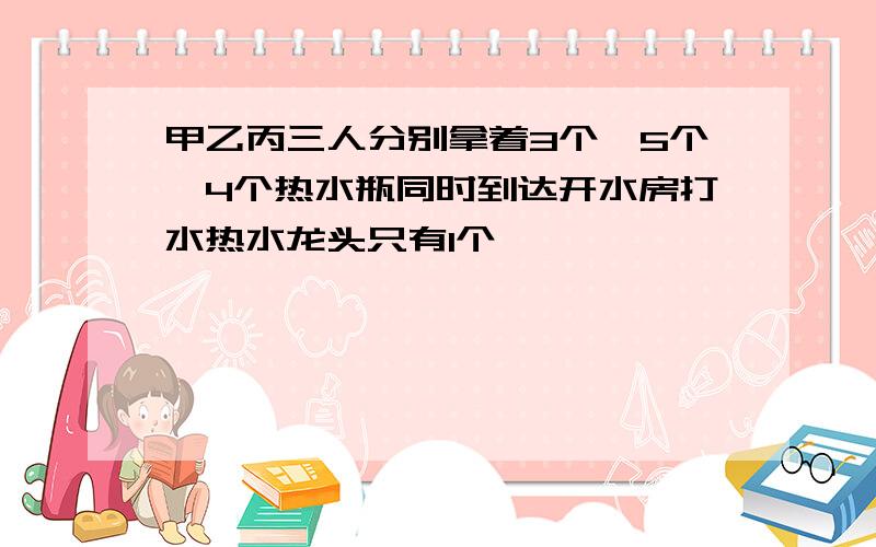 甲乙丙三人分别拿着3个、5个、4个热水瓶同时到达开水房打水热水龙头只有1个