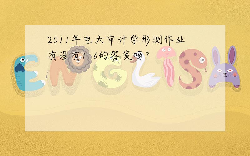 2011年电大审计学形测作业有没有1-6的答案呀?