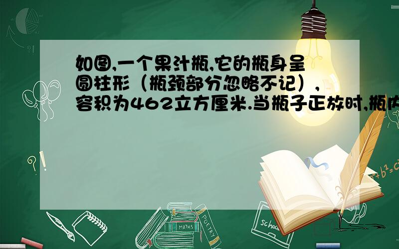 如图,一个果汁瓶,它的瓶身呈圆柱形（瓶颈部分忽略不记）,容积为462立方厘米.当瓶子正放时,瓶内液面高