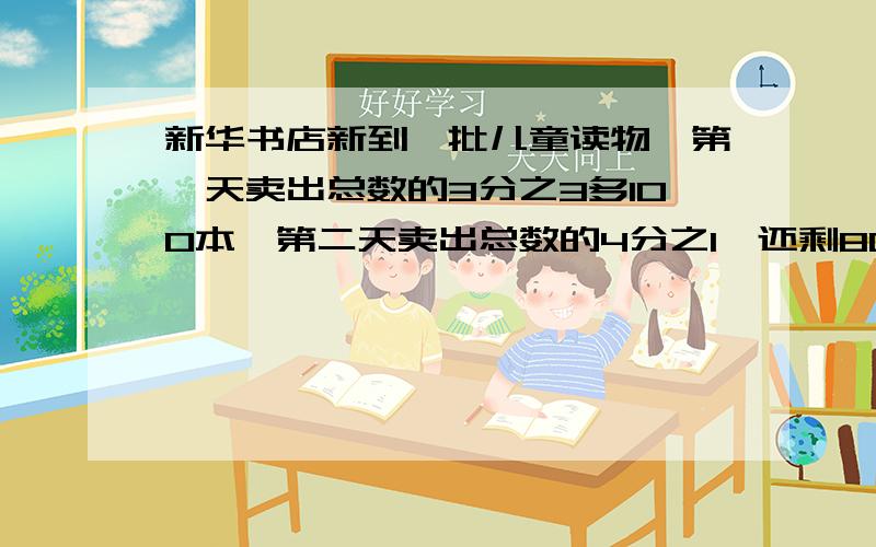 新华书店新到一批儿童读物,第一天卖出总数的3分之3多100本,第二天卖出总数的4分之1,还剩800本,共有?