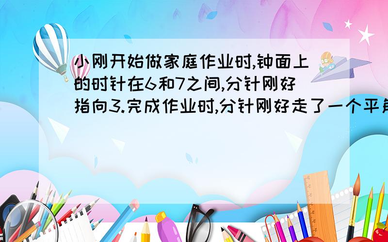 小刚开始做家庭作业时,钟面上的时针在6和7之间,分针刚好指向3.完成作业时,分针刚好走了一个平角.