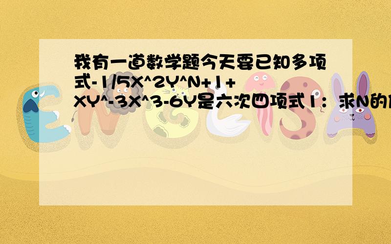 我有一道数学题今天要已知多项式-1/5X^2Y^N+1+XY^-3X^3-6Y是六次四项式1：求N的值2：这个多项式是关