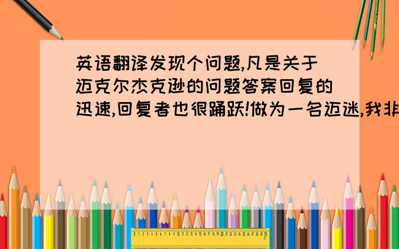 英语翻译发现个问题,凡是关于迈克尔杰克逊的问题答案回复的迅速,回复者也很踊跃!做为一名迈迷,我非常高兴,也很是欣慰!由于