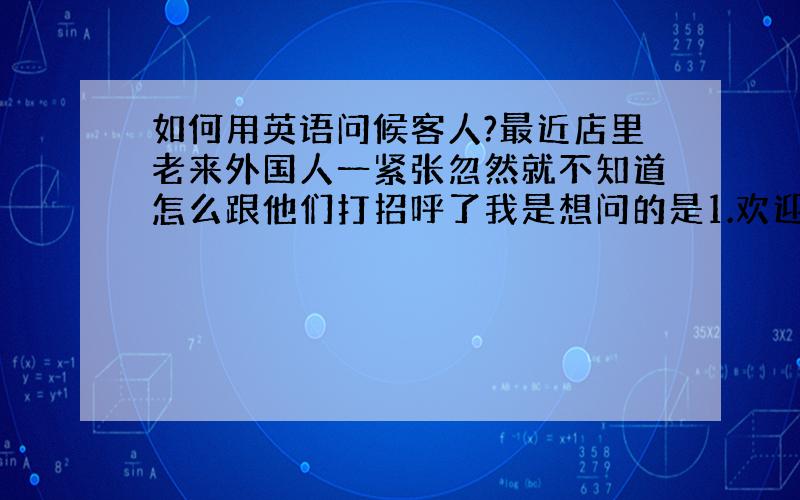 如何用英语问候客人?最近店里老来外国人一紧张忽然就不知道怎么跟他们打招呼了我是想问的是1.欢迎光临***.2.可以点餐了