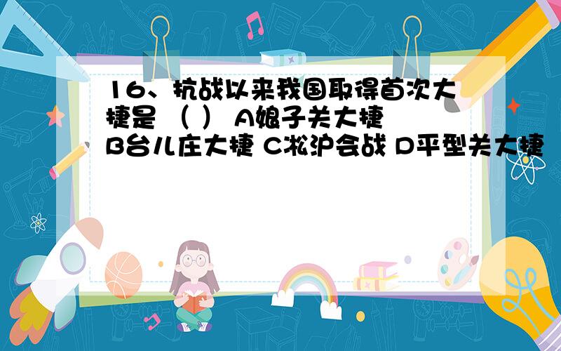 16、抗战以来我国取得首次大捷是 （ ） A娘子关大捷 B台儿庄大捷 C凇沪会战 D平型关大捷