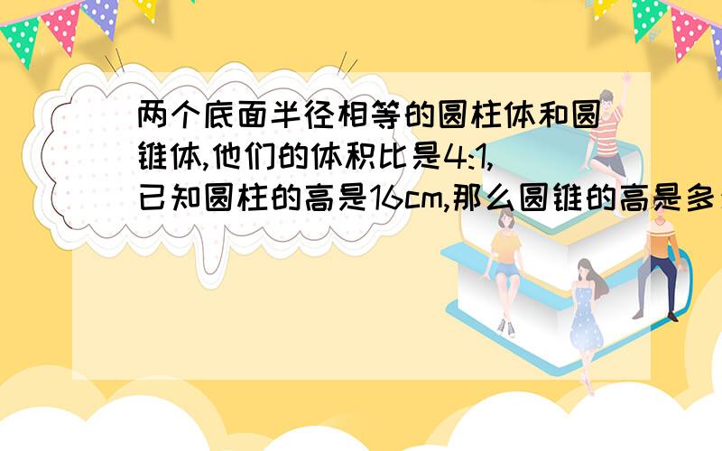 两个底面半径相等的圆柱体和圆锥体,他们的体积比是4:1,已知圆柱的高是16cm,那么圆锥的高是多少