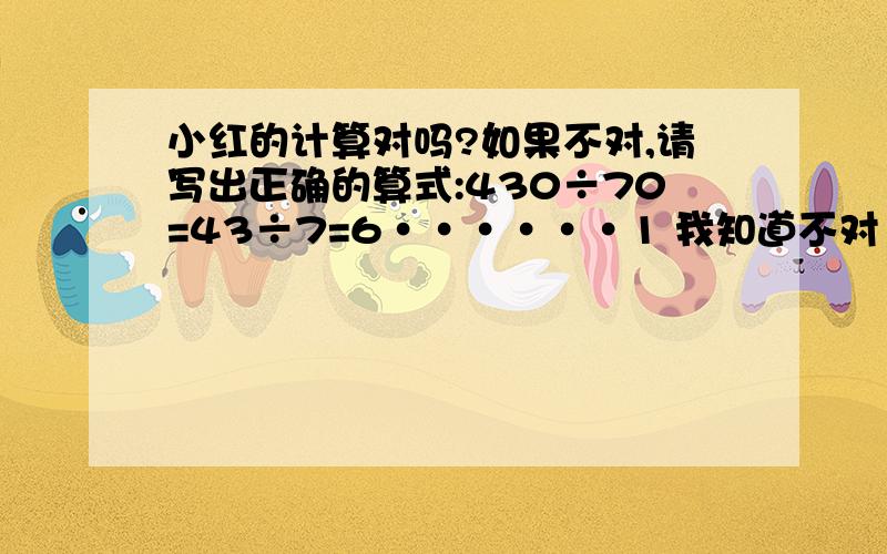 小红的计算对吗?如果不对,请写出正确的算式:430÷70=43÷7=6······1 我知道不对