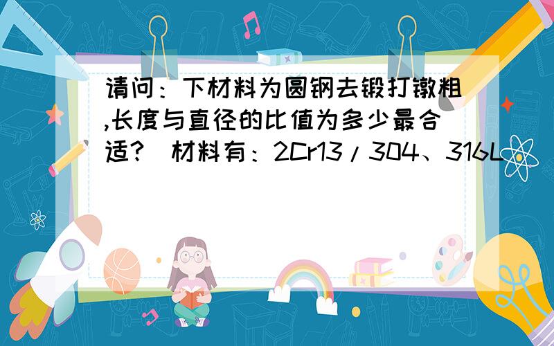 请问：下材料为圆钢去锻打镦粗,长度与直径的比值为多少最合适?（材料有：2Cr13/304、316L）