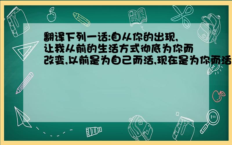 翻译下列一话:自从你的出现,让我从前的生活方式彻底为你而改变,以前是为自己而活,现在是为你而活.