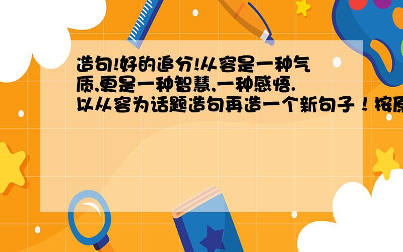 造句!好的追分!从容是一种气质,更是一种智慧,一种感悟.以从容为话题造句再造一个新句子！按原句的句式！