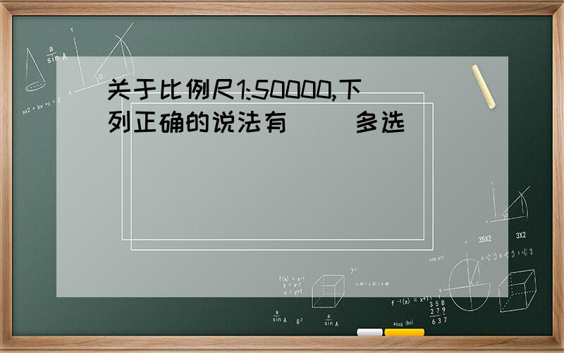 关于比例尺1:50000,下列正确的说法有（ ）多选