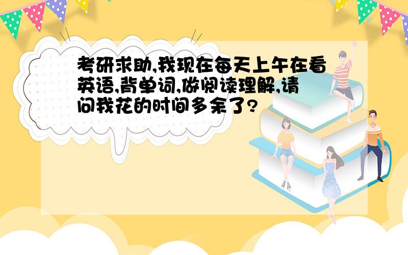 考研求助,我现在每天上午在看英语,背单词,做阅读理解,请问我花的时间多余了?